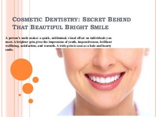 COSMETIC DENTISTRY: SECRET BEHIND
THAT BEAUTIFUL BRIGHT SMILE
A person’s smile makes a quick, subliminal, visual effect on individuals you
meet. A brighter grin gives the impression of youth, imperativeness, brilliant
wellbeing, satisfaction, and warmth. A wide grin is seen as a hale and hearty
smile.
 