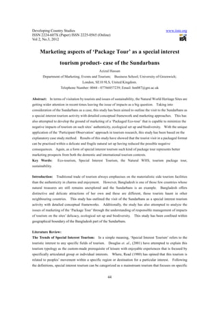 Developing Country Studies                                                                       www.iiste.org
ISSN 2224-607X (Paper) ISSN 2225-0565 (Online)
Vol 2, No.3, 2012


     Marketing aspects of ‘Package Tour’ as a special interest
                    tourism product- case of the Sundarbans
                                                Azizul Hassan
        Department of Marketing, Events and Tourism;          Business School; University of Greenwich;
                                    London, SE10 9LS, United Kingdom.
                    Telephone Number: 0044 - 07766857239; Email: hm087@gre.ac.uk


Abstract: In terms of visitation by tourists and issues of sustainability, the Natural World Heritage Sites are
getting wider attention in recent times leaving the issue of impacts as a big question. Taking into
consideration of the Sundarbans as a case, this study has been aimed to outline the visit to the Sundarbans as
a special interest tourism activity with detailed conceptual framework and marketing approaches. This has
also attempted to develop the ground of marketing of a ‘Packaged Eco-tour’ that is capable to minimize the
negative impacts of tourism on such sites’ authenticity, ecological set up and biodiversity. With the unique
application of the ‘Participant Observation’ approach in tourism research, this study has been based on the
explanatory case study method. Results of this study have showed that the tourist visit in a packaged format
can be practised within a delicate and fragile natural set up having reduced the possible negative
consequences. Again, as a form of special interest tourism such kind of package tour represents better
marketing prospects from both the domestic and international tourism contexts.
Key Words:        Eco-tourism, Special Interest Tourism, the Natural WHS, tourism package tour,
sustainability.

Introduction:     Traditional trade of tourism always emphasises on the materialistic side tourism facilities
than the authenticity in charms and enjoyment.     However, Bangladesh is one of those few countries whose
natural treasures are still remains unexplored and the Sundarbans is an example.             Bangladesh offers
distinctive and delicate attractions of her own and these are different, those tourists haunt in other
neighbouring countries.    This study has outlined the visit of the Sundarbans as a special interest tourism
activity with detailed conceptual frameworks.      Additionally, the study has also attempted to analyze the
issues of marketing of the ‘Package Tour’ through the understanding of responsible management of impacts
of tourism on the sites’ delicacy, ecological set up and biodiversity.     This study has been confined within
geographical boundary of the Bangladesh part of the Sundarbans.

Literature Review:
The Trends of Special Interest Tourism:         In a simple meaning, ‘Special Interest Tourism’ refers to the
touristic interest to any specific fields of tourism.     Douglas et. al., (2001) have attempted to explain this
tourism typology as the custom-made prerequisite of leisure with enjoyable experiences that is focused by
specifically articulated group or individual interests.      Where, Read (1980) has opined that this tourism is
related to peoples’ movement within a specific region or destination for a particular interest.      Following
the definitions, special interest tourism can be categorized as a mainstream tourism that focuses on specific


                                                        44
 