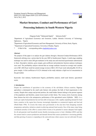 European Journal of Business and Management                                                  www.iiste.org
ISSN 2222-1905 (Paper) ISSN 2222-2839 (Online)
Vol 4, No.2, 2012


           Market Structure, Conduct and Performance of Gari
                 Processing Industry in South Western Nigeria


                           Olagunju Funke1* Babatunde Raphel2      Salimonu Kabir3
1
    Department of Agricultural Economics and Extension, Ladoke Akintola University of Technology,
Ogbomoso,       Nigeria
2
    Department of Agricultural Economics and Farm Management, University of Ilorin, Ilorin, Nigeria.
3
    Department of Agricultural Economics, University of Ibadan, Nigeria
*        E-Mail of the    corresponding author olagfunk@yahoo.com


Abstract
The purpose of this paper is to analyze the gari industry through a Structure-Conduct-Performance (SCP)
framework utilizing cross- section data for the year 2009 in Southwestern Nigeria. A multi-stage sampling
technique was used to select 260 gari marketers in the study area and structured questionnaire administered
to them. Descriptive statistics, gross margin, gini-coefficient and production function analyses techniques
were used. The profitability analysis showed that an average marketer incurred an average total variable
cost of N7, 640.30 per week but earned average revenue of N12, 452.35 per week indicating N4, 812.05 as
gross margin. A Gini coefficient of 0.4256 obtained in this study indicates a high level of concentration in
the gari market.


Keywords: Gari industry, Southwestern Nigeria, profitability analysis, small scale farmers, agricultural
sector.


1. Introduction
Despite the contribution of agriculture to the economy of the sub-Sahara African countries, Nigerian
agriculture is dominated by the small scale farmers who produce the bulk of food requirements in the
country. Despite their unique and pivotal position, the small holder farmers belong to the poorest segment
of the population and therefore, cannot invest much on their farms. The vicious circle of poverty among
these farmers has led to the unimpressive performance of the agricultural sector (Ajibefun     2002). As a
result, per capita food production has not been able to keep pace with a rapidly expanding demand for food
hence countries in the region have become increasingly dependent on commercial imports and food aid
(World Bank 1996). To reverse this trend, most governments in the area have been designing research
programmes and policy initiatives aimed at achieving national food security. One of the many crops being
considered currently in this effort is cassava both in terms of its potential to ensure adequate food supply
for all and generate rural household income thereby increasing access to food. Abubakar (2003) said that
the current trend in cassava production and demand showed that cassava production is increasing globally
and that growing of cassava is expanding to the semi-arid areas where cassava was not cultivated 30 years
                                                      99
 
