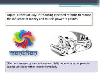 Topic: Fairness at Play: Introducing electoral reforms to reduce
the influence of money and muscle power in politics
“Elections are won by men and women chiefly because most people vote
against somebody rather than for somebody”
 