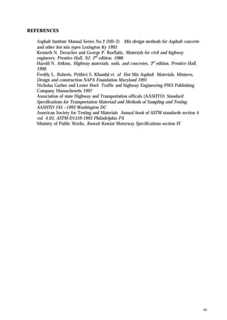 64
REFERENCES
Asphalt Institute Manual Series No.2 (MS-2) Mix design methods for Asphalt concrete
and other hot mix types Lexington Ky 1993
Kenneth N. Derucher and George P. Korfiatis, Materials for civil and highway
engineers, Prentice Hall, NJ, 2nd
edition, 1988.
Harold N. Attkins, Highway materials, soils, and concretes, 3rd
edition, Prentice Hall,
1990.
Freddy L. Roberts, Prithivi S. Khandal et. al Hot Mix Asphalt Materials, Mixtures,
Design and construction NAPA Foundation Maryland 1991
Nicholas Garber and Lester Hoel Traffic and highway Engineering PWS Publishing
Company Massuchesetts 1997
Association of state Highway and Transportation officals (AASHTO) Standard
Specifications for Transportation Materiasl and Methods of Sampling and Testing
AASHTO 245 –1993 Washington DC
American Society for Testing and Materials Annual book of ASTM standards section 4
vol. 4.03, ASTM-D1559-1993 Philadelphia PA
Ministry of Public Works, Kuwait Kuwiat Motorway Specifications section IV
 