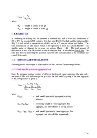 56
wa
a
bcm
W-W
W
G =
where,
Wa = weight of sample in air (g)
Ww = weight of sample in water (g)
11.6.3 Stability test
In conducting the stability test, the specimen is immersed in a bath of water at a temperature of
60° ± 1°C for a period of 30 minutes. It is then placed in the Marshall stability testing machine
(Fig. 7.1) and loaded at a constant rate of deformation of 5 mm per minute until failure. The
total maximum in kN (that causes failure of the specimen) is taken as Marshall Stability. The
stability value so obtained is corrected for volume (Table 11.1). The total amount of
deformation is units of 0.25 mm that occurs at maximum load is recorded as Flow Value. The
total time between removing the specimen from the bath and completion of the test should not
exceed 30 seconds.
11.7 RESULTS AND CALCULATIONS
Following results and analysis is performed on the data obtained from the experiments.
11.7.1 Bulk specific gravity of aggregate (Gbam)
Since the aggregate mixture consists of different fractions of coarse aggregate, fine aggregate,
and mineral filler with different specific gravities, the bulk specific gravity of the total aggregate
in the paving mixture is given as
bmf
mf
bfa
fa
bca
ca
mffaca
bam
G
P
G
P
G
P
PPP
G
++
++
=
where,
Gbam = bulk specific gravity of aggregates in paving
mixtures.
Pca, Pfa, Pmf = percent by weight of coarse aggregate, fine
aggregate, and mineral filler in paving mixture.
Gbca, Gbfa, Gbmf = bulk specific gravities of coarse aggregate, fine
aggregate, and mineral filler, respectively.
 