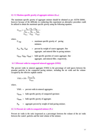 57
11.7.2 Maximu specific gravity of aggregate mixture (Gbam)
The maximum specific gravity of aggregate mixture should be obtained as per ASTM D2041,
however because of the difficulty in conducting this experiment an alternative procedure could
be utilized to obtain the maximum specific gravity using the following equation:
bmf
mf
bfa
fa
bca
ca
mffaca
bam
G
P
G
P
G
P
PPP
G
++
++
=
where,
G mp = maximum specific gravity of paving
mixtures.
Pca, Pfa, Pmf = percent by weight of coarse aggregate, fine
aggregate, and mineral filler in paving mixture.
Gbca, Gbfa, Gbmf = bulk specific gravities of coarse aggregate, fine
aggregate, and mineral filler, respectively.
11.7.3Percent voids in compacted mineral aggregate (VMA)
The percent voids in mineral aggregate (VMA) is the percentage of void spaces between the
granular particles in the compacted paving mixture, including the air voids and the volume
occupied by the effective asphalt content
bam
tabcm
G
PG
-100VMA =
where,
VMA = percent voids in mineral aggregates.
Gbcm = bulk specific gravity of compacted specimen
Gbam = bulk specific gravity of aggregate.
Pta = aggregate percent by weight of total paving mixture.
11.7.4 Percent air voids in compacted mixture (Pav)
Percent air voids is the ratio (expressed as a percentage) between the volume of the air voids
between the coated particles and the total volume of the mixture.
 