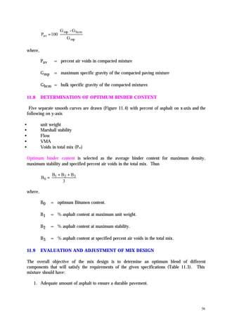 58
mp
bcmmp
av
G
G-G
100P =
where,
Pav = percent air voids in compacted mixture
Gmp = maximum specific gravity of the compacted paving mixture
Gbcm = bulk specific gravity of the compacted mixtures
11.8 DETERMINATION OF OPTIMUM BINDER CONTENT
Five separate smooth curves are drawn (Figure 11.4) with percent of asphalt on x-axis and the
following on y-axis
• unit weight
• Marshall stability
• Flow
• VMA
• Voids in total mix (Pav)
Optimum binder content is selected as the average binder content for maximum density,
maximum stability and specified percent air voids in the total mix. Thus
3
BBB
B 321
0
++
=
where,
B0 = optimum Bitumen content.
B1 = % asphalt content at maximum unit weight.
B2 = % asphalt content at maximum stability.
B3 = % asphalt content at specified percent air voids in the total mix.
11.9 EVALUATION AND ADJUSTMENT OF MIX DESIGN
The overall objective of the mix design is to determine an optimum blend of different
components that will satisfy the requirements of the given specifications (Table 11.3). This
mixture should have:
1. Adequate amount of asphalt to ensure a durable pavement.
 