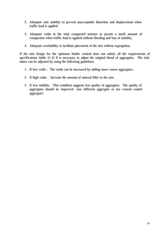 59
2. Adequate mix stability to prevent unacceptable distortion and displacement when
traffic load is applied.
3. Adequate voids in the total compacted mixture to permit a small amount of
compaction when traffic load is applied without bleeding and loss of stability.
4. Adequate workability to facilitate placement of the mix without segregation.
If the mix design for the optimum binder content does not satisfy all the requirements of
specifications (table 11.3) It is necessary to adjust the original blend of aggregates. The trial
mixes can be adjusted by using the following guidelines.
1. If low voids : The voids can be increased by adding more coarse aggregates.
2. If high voids : Increase the amount of mineral filler in the mix.
3. If low stability: This condition suggests low quality of aggregates. The quality of
aggregates should be improved. (use different aggregate or use cement coated
aggregate)
 