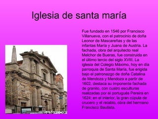 Iglesia de santa maría Fue fundado en 1546 por Francisco Villanueva, con el patrocinio de doña Leonor de Mascareñas y de las infantas María y Juana de Austria. La fachada, obra del arquitecto real Melchor de Bueras, fue construida en el último tercio del siglo XVIII. La iglesia del Colegio Máximo, hoy en día parroquia de Santa María, fue erigida bajo el patronazgo de doña Catalina de Mendoza y Mendoza a partir de 1602, destaca su imponente fachada de granito, con cuatro esculturas realizadas por el portugués Pereira en 1624; en el interior, la gran cúpula de crucero y el retablo, obra del hermano Francisco Bautista.  