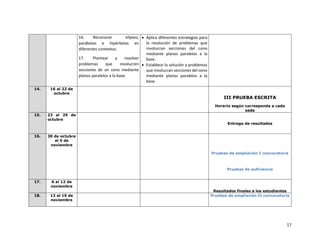 17
16. Reconocer elipses,
parábolas e hipérbolas en
diferentes contextos.
17. Plantear y resolver
problemas que involucren
secciones de un cono mediante
planos paralelos a la base.
• Aplica diferentes estrategias para
la resolución de problemas que
involucran secciones del cono
mediante planos paralelos a la
base.
• Establece la solución a problemas
que involucran secciones del cono
mediante planos paralelos a la
base.
14. 16 al 22 de
octubre
III PRUEBA ESCRITA
Horario según corresponda a cada
sede
15. 23 al 29 de
octubre
Entrega de resultados
16. 30 de octubre
al 5 de
noviembre
Pruebas de ampliación I convocatoria
Pruebas de suficiencia
17. 6 al 12 de
noviembre
Resultados finales a los estudiantes
18. 13 al 19 de
noviembre
Pruebas de ampliación II convocatoria
 