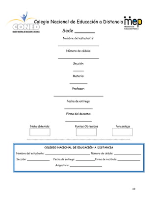 19
Colegio Nacional de Educación a Distancia
Sede _______
Nombre del estudiante:
_______________________
Número de cédula:
_______________________
Sección:
______
Materia:
__________
Profesor:
____________________________
Fecha de entrega:
________________
Firma del docente:
_______________
Nota obtenida: Puntos Obtenidos Porcentaje
----------------------------------------------------------------------------------------
COLEGIO NACIONAL DE EDUCACIÓN A DISTANCIA
Nombre del estudiante: ____________________________ Número de cédula: _________________
Sección: ______________ Fecha de entrega: ____________Firma de recibido: ______________
Asignatura: ____________________
 