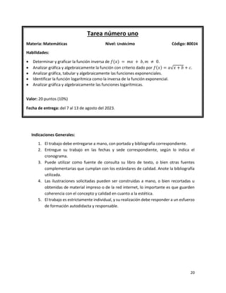 20
Indicaciones Generales:
1. El trabajo debe entregarse a mano, con portada y bibliografía correspondiente.
2. Entregue su trabajo en las fechas y sede correspondiente, según lo indica el
cronograma.
3. Puede utilizar como fuente de consulta su libro de texto, o bien otras fuentes
complementarias que cumplan con los estándares de calidad. Anote la bibliografía
utilizada.
4. Las ilustraciones solicitadas pueden ser construidas a mano, o bien recortadas u
obtenidas de material impreso o de la red internet, lo importante es que guarden
coherencia con el concepto y calidad en cuanto a la estética.
5. El trabajo es estrictamente individual, y su realización debe responder a un esfuerzo
de formación autodidacta y responsable.
Tarea número uno
Materia: Matemáticas Nivel: Undécimo Código: 80024
Habilidades:
• Determinar y graficar la función inversa de 𝑓(𝑥) = 𝑚𝑥 + 𝑏, 𝑚 ≠ 0.
• Analizar gráfica y algebraicamente la función con criterio dado por 𝑓(𝑥) = 𝑎√𝑥 + 𝑏 + 𝑐.
• Analizar gráfica, tabular y algebraicamente las funciones exponenciales.
• Identificar la función logarítmica como la inversa de la función exponencial.
• Analizar gráfica y algebraicamente las funciones logarítmicas.
Valor: 20 puntos (10%)
Fecha de entrega: del 7 al 13 de agosto del 2023.
 