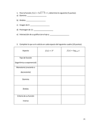 21
1. Para la función 𝑓(𝑥) = 5√𝑥 − 3 + 1, determine lo siguiente (5 puntos):
a) Dominio: ____________________
b) Ámbito: ____________________
c) Imagen de 4: ____________________
d) Preimagen de 11: ____________________
e) Intersección de su gráfica con el eje y: ____________________
2. Complete lo que se le solicita en cada espacio del siguiente cuadro (10 puntos):
Aspecto 𝑓(𝑥) = 3𝑥 𝑓(𝑥) = log1/4 𝑥
Tipo de función
(logarítmica o exponencial)
Monotonía (creciente o
decreciente)
Dominio
Ámbito
Criterio de su función
inversa
 