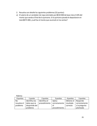 26
2. Resuelva con detalle los siguientes problemas (15 puntos):
a) El salario de un vendedor de ropa está dado por ₡150 000 de base más el 10% del
monto que venda al final de la quincena. Si la quincena pasada le depositaron en
total ₡275 000, ¿cuál fue el monto que acumuló en las ventas?
Rúbrica
0 puntos 1 punto 2 puntos 3 puntos 4 puntos 5 puntos
No
resuelve el
problema
Identifica los
datos que se
desprende del
problema
Identifica el
procedimiento
Aplica
correctamente
el
procedimiento
Obtiene el
resultado
correcto
Responde
correctamente
a la pregunta
planteada
 