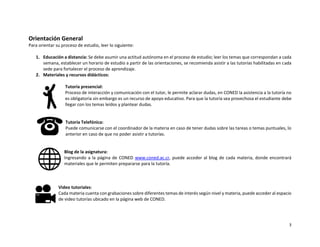 3
Orientación General
Para orientar su proceso de estudio, leer lo siguiente:
1. Educación a distancia: Se debe asumir una actitud autónoma en el proceso de estudio; leer los temas que correspondan a cada
semana, establecer un horario de estudio a partir de las orientaciones, se recomienda asistir a las tutorías habilitadas en cada
sede para fortalecer el proceso de aprendizaje.
2. Materiales y recursos didácticos:
Tutoría presencial:
Proceso de interacción y comunicación con el tutor, le permite aclarar dudas, en CONED la asistencia a la tutoría no
es obligatoria sin embargo es un recurso de apoyo educativo. Para que la tutoría sea provechosa el estudiante debe
llegar con los temas leídos y plantear dudas.
Tutoría Telefónica:
Puede comunicarse con el coordinador de la materia en caso de tener dudas sobre las tareas o temas puntuales, lo
anterior en caso de que no poder asistir a tutorías.
Blog de la asignatura:
Ingresando a la página de CONED www.coned.ac.cr, puede acceder al blog de cada materia, donde encontrará
materiales que le permiten prepararse para la tutoría.
Video tutoriales:
Cada materia cuenta con grabaciones sobre diferentes temas de interés según nivel y materia, puede acceder al espacio
de video tutorías ubicado en la página web de CONED.
 