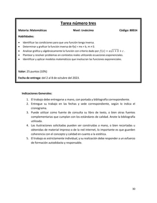 30
Indicaciones Generales:
1. El trabajo debe entregarse a mano, con portada y bibliografía correspondiente.
2. Entregue su trabajo en las fechas y sede correspondiente, según lo indica el
cronograma.
3. Puede utilizar como fuente de consulta su libro de texto, o bien otras fuentes
complementarias que cumplan con los estándares de calidad. Anote la bibliografía
utilizada.
4. Las ilustraciones solicitadas pueden ser construidas a mano, o bien recortadas u
obtenidas de material impreso o de la red internet, lo importante es que guarden
coherencia con el concepto y calidad en cuanto a la estética.
5. El trabajo es estrictamente individual, y su realización debe responder a un esfuerzo
de formación autodidacta y responsable.
Tarea número tres
Materia: Matemáticas Nivel: Undécimo Código: 80024
Habilidades:
• Identificar las condiciones para que una función tenga inversa.
• Determinar y graficar la función inversa de f(x) = mx + b, m ≠ 0.
• Analizar gráfica y algebraicamente la función con criterio dado por 𝑓(𝑥) = 𝑎√𝑥 + 𝑏 + 𝑐 .
• Plantear y resolver problemas en contextos reales utilizando ecuaciones exponenciales.
• Identificar y aplicar modelos matemáticos que involucran las funciones exponenciales.
Valor: 25 puntos (10%)
Fecha de entrega: del 2 al 8 de octubre del 2023.
 