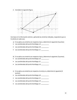 32
2. Considere la siguiente figura:
Con base en la información anterior, aplicando las simetrías indicadas, responda lo que se
le solicita en cada caso:
a) Si se aplica una simetría con respecto al eje x, determine lo siguiente (3 puntos):
• Las coordenadas del punto homólogo a A: __________
• Las coordenadas del punto homólogo a B: __________
• Las coordenadas del punto homólogo a C: __________
b) Si se aplica una simetría con respecto al eje y, determine lo siguiente (3 puntos):
• Las coordenadas del punto homólogo a D: __________
• Las coordenadas del punto homólogo a E: __________
• Las coordenadas del punto homólogo a A: __________
c) Si se aplica una simetría con respecto a la recta y=x, determine lo siguiente (4
puntos):
• Las coordenadas del punto homólogo a B: __________
• Las coordenadas del punto homólogo a C: __________
• Las coordenadas del punto homólogo a D: __________
• Las coordenadas del punto homólogo a E: __________
 
