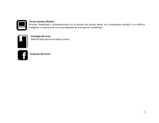 4
Cursos virtuales híbridos:
Permiten flexibilidad y acompañamiento en el proceso de estudio desde una computadora portátil o un teléfono
inteligente. La apertura de los cursos depende de la proyección establecida.
Antología del curso:
Material base para las pruebas y tareas.
Facebook: Mi Coned
 