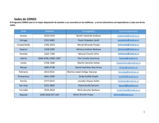 5
Sedes de CONED
El Programa CONED está en la mejor disposición de atender a sus consultas en los teléfonos y correo electrónico correspondiente a cada una de las
sedes.
Sede Teléfono Encargado(s) Correo electrónico
Acosta 2410-3159 Norlen Valverde Godínez nvalverde@uned.ac.cr
Cartago 2552 6683 Paula Céspedes Sandí pcespedes@uned.ac.cr
Ciudad Neilly 2783-3333 Merab Miranda Picado mmiranda@uned.ac.cr
Esparza 2258 2209 Adriana Jiménez Barboza ajimenezb@Uned.ac.cr
Heredia 2262-7189 Manuel Chacón Ortiz mchacono@uned.ac.cr
Liberia 2666-4296 /2665-1397 Flor Umaña Contreras fumana@uned.ac.cr
Limón 2758-1900 Marilin Sánchez Sotela masanchezs@uned.ac.cr
Nicoya 2685-4738 Daniel Hamilton Ruiz Arauz druiza@uned.ac.cr
Palmares 2452-0531 Maritza Isabel Zúñiga Naranjo mzuniga@uned.ac.cr
Puntarenas 2661-3300 Sindy Scafidi Ampié sscafidi@uned.ac.cr
Parrita 2777-0372 Lourdes Chaves Avilés lochaves@uned.ac.cr
San José 2221-3803 Diana Acuña Serrano dacuna@uned.ac.cr
Turrialba 2556-3010 Mirla Sánchez Barboza msanchezb@uned.ac.cr
Alajuela 2440-4326 EXT 109 Nelson Briceño Vargas nbriceno@uned.ac.cr
 