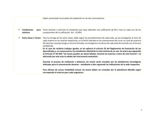 7
Haber presentado las pruebas de ampliación en las dos convocatorias.
▪ Condiciones para
eximirse
Tiene derecho a eximirse el estudiante que haya obtenido una calificación de 90 o más en cada uno de los
componentes de la calificación. Art-. 43 REA
▪ Extra clases o Tareas Para la entrega de los extra clases, debe seguir los procedimientos de cada sede, ya sea entregarlas al tutor de
cada materia en las tutorías respectivas, en la fecha indicada en las orientaciones del curso, en caso de ausencia
del docente o porque tenga un horario limitado, se entregará en la oficina de cada sede de acuerdo con el horario
establecido.
En el caso de recibirse trabajos iguales, se les aplicará el artículo 33 del Reglamento de Evaluación de los
Aprendizajes y, en consecuencia, los estudiantes obtendrán la nota mínima de un uno. Se aclara que siguiendo
el Artículo 27 del REA “las tareas pueden ser desarrolladas, durante las tutorías o fuera de este horario”, no
alterando por este acto la validez del instrumento evaluativo.
Durante el proceso de mediación a distancia, las tareas serán enviadas por las plataformas tecnológicas
indicadas para la comunicación docente – estudiante o bien siguiendo las indicaciones de la sede respectiva.
Para efectos de cursos modalidad virtual, las tareas deben ser enviadas por la plataforma Moodle según
corresponda el entorno para cada asignatura.
 