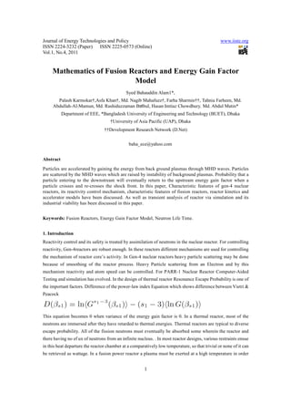 Journal of Energy Technologies and Policy www.iiste.org
ISSN 2224-3232 (Paper) ISSN 2225-0573 (Online)
Vol.1, No.4, 2011
1
Mathematics of Fusion Reactors and Energy Gain Factor
Model
Syed Bahauddin Alam1*,
Palash Karmokar†,Asfa Khan†, Md. Nagib Mahafuzz†, Farha Sharmin††, Tahnia Farheen, Md.
Abdullah-Al-Mamun, Md. Rashiduzzaman Bulbul, Hasan Imtiaz Chowdhury, Md. Abdul Matin*
Department of EEE, *Bangladesh University of Engineering and Technology (BUET), Dhaka
†University of Asia Pacific (UAP), Dhaka
††Development Research Network (D.Net)
baha_ece@yahoo.com
Abstract
Particles are accelerated by gaining the energy from back ground plasmas through MHD waves. Particles
are scattered by the MHD waves which are raised by instability of background plasmas. Probability that a
particle entering to the downstream will eventually return to the upstream energy gain factor when a
particle crosses and re-crosses the shock front. In this paper, Characteristic features of gen-4 nuclear
reactors, its reactivity control mechanism, characteristic features of fission reactors, reactor kinetics and
accelerator models have been discussed. As well as transient analysis of reactor via simulation and its
industrial viability has been discussed in this paper.
Keywords: Fusion Reactors, Energy Gain Factor Model, Neutron Life Time.
1. Introduction
Reactivity control and its safety is treated by assimilation of neutrons in the nuclear reactor. For controlling
reactivity, Gen-4reactors are robust enough. In these reactors different mechanisms are used for controlling
the mechanism of reactor core’s activity. In Gen-4 nuclear reactors heavy particle scattering may be done
because of smoothing of the reactor process. Heavy Particle scattering from an Electron and by this
mechanism reactivity and atom speed can be controlled. For PARR-1 Nuclear Reactor Computer-Aided
Testing and simulation has evolved. In the design of thermal reactor Resonance Escape Probability is one of
the important factors. Difference of the power-law index Equation which shows difference between Vietri &
Peacock
This equation becomes 0 when variance of the energy gain factor is 0. In a thermal reactor, most of the
neutrons are immersed after they have retarded to thermal energies. Thermal reactors are typical to diverse
escape probability. All of the fission neutrons must eventually be absorbed some wherein the reactor and
there having no ef ux of neutrons from an infinite nucleus. . In most reactor designs, various restraints ensue
in this heat departure the reactor chamber at a comparatively low temperature, so that trivial or none of it can
be retrieved as wattage. In a fusion power reactor a plasma must be exerted at a high temperature in order
 