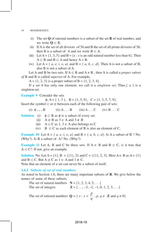 10 MATHEMATICS
(i) The set Q of rational numbers is a subset of the set R of real numbes, and
we write Q ⊂ R.
(ii) If A is the set of all divisors of 56 and B the set of all prime divisors of 56,
then B is a subset of A and we write B ⊂ A.
(iii) LetA = {1, 3, 5} and B = {x : x is an odd natural number less than 6}. Then
A ⊂ B and B ⊂ A and hence A = B.
(iv) Let A = { a, e, i, o, u} and B = { a, b, c, d}. Then A is not a subset of B,
also B is not a subset of A.
Let A and B be two sets. If A ⊂ B and A ≠ B , then A is called a proper subset
of B and B is called superset of A. For example,
A = {1, 2, 3} is a proper subset of B = {1, 2, 3, 4}.
If a set A has only one element, we call it a singleton set. Thus,{ a } is a
singleton set.
Example 9 Consider the sets
φ, A = { 1, 3 }, B = {1, 5, 9}, C = {1, 3, 5, 7, 9}.
Insert the symbol ⊂ or ⊄ between each of the following pair of sets:
(i) φ . . . B (ii) A . . . B (iii) A . . . C (iv) B . . . C
Solution (i) φ ⊂ B as φ is a subset of every set.
(ii) A ⊄ B as 3 ∈ A and 3 ∉ B
(iii) A ⊂ C as 1, 3 ∈ A also belongs to C
(iv) B ⊂ C as each element of B is also an element of C.
Example 10 Let A = { a, e, i, o, u} and B = { a, b, c, d}. Is A a subset of B ? No.
(Why?). Is B a subset of A? No. (Why?)
Example 11 Let A, B and C be three sets. If A ∈ B and B ⊂ C, is it true that
A ⊂ C?. If not, give an example.
Solution No. Let A = {1}, B = {{1}, 2} and C = {{1}, 2, 3}. Here A ∈ B as A = {1}
and B ⊂ C. But A ⊄ C as 1 ∈ A and 1 ∉ C.
Note that an element of a set can never be a subset of itself.
1.6.1 Subsets of set of real numbers
As noted in Section 1.6, there are many important subsets of R. We give below the
names of some of these subsets.
The set of natural numbers N = {1, 2, 3, 4, 5, . . .}
The set of integers Z = {. . ., –3, –2, –1, 0, 1, 2, 3, . . .}
The set of rational numbers Q = { x : x =
p
q
, p, q ∈ Z and q ≠ 0}
2018-19
 
