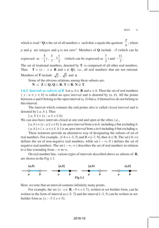 SETS 11
which is read “ Q is the set of all numbers x such that x equals the quotient
p
q , where
p and q are integers and q is not zero”. Members of Q include –5 (which can be
expressed as
5
1
– ) ,
7
5
,
1
3
2
(which can be expressed as
7
2
) and
11
3
– .
The set of irrational numbers, denoted by T, is composed of all other real numbers.
Thus T = {x : x ∈ R and x ∉ Q}, i.e., all real numbers that are not rational.
Members of T include 2 , 5 and π .
Some of the obvious relations among these subsets are:
N ⊂ Z ⊂ Q, Q ⊂ R, T ⊂ R, N ⊄ T.
1.6.2 Intervals as subsets of R Let a, b ∈ R and a < b. Then the set of real numbers
{ y : a < y < b} is called an open interval and is denoted by (a, b). All the points
between a and b belong to the open interval (a, b) but a, b themselves do not belong to
this interval.
The interval which contains the end points also is called closed interval and is
denoted by [ a, b ]. Thus
[ a, b ] = {x : a ≤ x ≤ b}
We can also have intervals closed at one end and open at the other, i.e.,
[ a, b ) = {x : a ≤ x < b} is an open interval from a to b, including a but excluding b.
( a, b ] = { x : a < x ≤ b } is an open interval from a to b including b but excluding a.
These notations provide an alternative way of designating the subsets of set of
real numbers. For example , if A = (–3, 5) and B = [–7, 9], then A ⊂ B. The set [ 0, ∞)
defines the set of non-negative real numbers, while set ( – ∞, 0 ) defines the set of
negative real numbers. The set ( – ∞, ∞ ) describes the set of real numbers in relation
to a line extending from – ∞ to ∞.
On real number line, various types of intervals described above as subsets of R,
are shown in the Fig 1.1.
Here, we note that an interval contains infinitely many points.
For example, the set {x : x ∈ R, –5 < x ≤ 7}, written in set-builder form, can be
written in the form of interval as (–5, 7] and the interval [–3, 5) can be written in set-
builder form as {x : –3 ≤ x < 5}.
Fig 1.1
2018-19
 