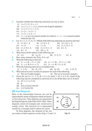 SETS 13
Fig 1.2
2. Examine whether the following statements are true or false:
(i) { a, b } ⊄ { b, c, a }
(ii) { a, e } ⊂ { x : x is a vowel in the English alphabet}
(iii) { 1, 2, 3 } ⊂ { 1, 3, 5 }
(iv) { a } ⊂ { a, b, c }
(v) { a } ∈ { a, b, c }
(vi) { x : x is an even natural number less than 6} ⊂ { x : x is a natural number
which divides 36}
3. Let A= { 1, 2, { 3, 4 }, 5 }. Which of the following statements are incorrect and why?
(i) {3, 4} ⊂ A (ii) {3, 4} ∈ A (iii) {{3, 4}} ⊂ A
(iv) 1 ∈ A (v) 1 ⊂ A (vi) {1, 2, 5} ⊂ A
(vii) {1, 2, 5} ∈ A (viii) {1, 2, 3} ⊂ A (ix) φ ∈ A
(x) φ ⊂ A (xi) {φ} ⊂ A
4. Write down all the subsets of the following sets
(i) {a} (ii) {a, b} (iii) {1, 2, 3} (iv) φ
5. How many elements has P(A), if A = φ?
6. Write the following as intervals :
(i) {x : x ∈ R, – 4 < x ≤ 6} (ii) {x : x ∈ R, – 12 < x < –10}
(iii) {x : x ∈ R, 0 ≤ x < 7} (iv) {x : x ∈ R, 3 ≤ x ≤ 4}
7. Write the following intervals in set-builder form :
(i) (– 3, 0) (ii) [6 , 12] (iii) (6, 12] (iv) [–23, 5)
8. What universal set(s) would you propose for each of the following :
(i) The set of right triangles. (ii) The set of isosceles triangles.
9. Given the sets A = {1, 3, 5}, B = {2, 4, 6} and C = {0, 2, 4, 6, 8}, which of the
following may be considered as universal set (s) for all the three sets A, B and C
(i) {0, 1, 2, 3, 4, 5, 6}
(ii) φ
(iii) {0,1,2,3,4,5,6,7,8,9,10}
(iv) {1,2,3,4,5,6,7,8}
1.9 Venn Diagrams
Most of the relationships between sets can be
represented by means of diagrams which are known
as Venn diagrams. Venn diagrams are named after
the English logician, John Venn (1834-1883). These
diagrams consist of rectangles and closed curves
usually circles. The universal set is represented
usually by a rectangle and its subsets by circles.
In Venn diagrams, the elements of the sets
are written in their respective circles (Figs 1.2 and 1.3)
2018-19
 