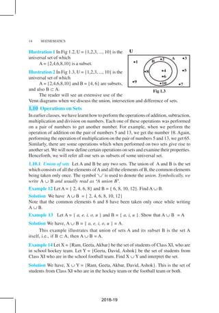 14 MATHEMATICS
Fig 1.3
Illustration 1 In Fig 1.2, U = {1,2,3, ..., 10} is the
universal set of which
A = {2,4,6,8,10} is a subset.
Illustration 2 In Fig 1.3, U = {1,2,3, ..., 10} is the
universal set of which
A = {2,4,6,8,10} and B = {4, 6} are subsets,
and also B ⊂ A.
The reader will see an extensive use of the
Venn diagrams when we discuss the union, intersection and difference of sets.
1.10 Operations on Sets
In earlier classes, we have learnt how to perform the operations of addition, subtraction,
multiplication and division on numbers. Each one of these operations was performed
on a pair of numbers to get another number. For example, when we perform the
operation of addition on the pair of numbers 5 and 13, we get the number 18. Again,
performing the operation of multiplication on the pair of numbers 5 and 13, we get 65.
Similarly, there are some operations which when performed on two sets give rise to
another set. We will now define certain operations on sets and examine their properties.
Henceforth, we will refer all our sets as subsets of some universal set.
1.10.1 Union of sets Let A and B be any two sets. The union of A and B is the set
which consists of all the elements ofAand all the elements of B, the common elements
being taken only once. The symbol ‘∪’ is used to denote the union. Symbolically, we
write A ∪ B and usually read as ‘A union B’.
Example 12 Let A = { 2, 4, 6, 8} and B = { 6, 8, 10, 12}. Find A ∪ B.
Solution We have A ∪ B = { 2, 4, 6, 8, 10, 12}
Note that the common elements 6 and 8 have been taken only once while writing
A ∪ B.
Example 13 Let A = { a, e, i, o, u } and B = { a, i, u }. Show that A ∪ B = A
Solution We have, A ∪ B = { a, e, i, o, u } = A.
This example illustrates that union of sets A and its subset B is the set A
itself, i.e., if B ⊂ A, then A ∪ B = A.
Example 14 Let X = {Ram, Geeta,Akbar} be the set of students of Class XI, who are
in school hockey team. Let Y = {Geeta, David, Ashok} be the set of students from
Class XI who are in the school football team. Find X ∪ Y and interpret the set.
Solution We have, X ∪ Y = {Ram, Geeta, Akbar, David, Ashok}. This is the set of
students from Class XI who are in the hockey team or the football team or both.
2018-19
 