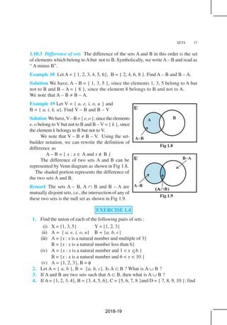 SETS 17
Fig 1.8
Fig 1.9
1.10.3 Difference of sets The difference of the sets A and B in this order is the set
of elements which belong to Abut not to B. Symbolically, we writeA – B and read as
“ A minus B”.
Example 18 Let A = { 1, 2, 3, 4, 5, 6}, B = { 2, 4, 6, 8 }. Find A – B and B – A.
Solution We have, A – B = { 1, 3, 5 }, since the elements 1, 3, 5 belong to A but
not to B and B – A = { 8 }, since the element 8 belongs to B and not to A.
We note that A – B ≠ B – A.
Example 19 Let V = { a, e, i, o, u } and
B = { a, i, k, u}. Find V – B and B – V
Solution Wehave,V–B={ e,o},sincetheelements
e, o belong to V but not to B and B – V = { k }, since
the element k belongs to B but not to V.
We note that V – B ≠ B – V. Using the set-
builder notation, we can rewrite the definition of
difference as
A – B = { x : x ∈ A and x ∉ B }
The difference of two sets A and B can be
represented by Venn diagram as shown in Fig 1.8.
The shaded portion represents the difference of
the two sets A and B.
Remark The sets A – B, A ∩ B and B – A are
mutually disjoint sets, i.e., the intersection of any of
these two sets is the null set as shown in Fig 1.9.
EXERCISE 1.4
1. Find the union of each of the following pairs of sets :
(i) X = {1, 3, 5} Y = {1, 2, 3}
(ii) A = [ a, e, i, o, u} B = {a, b, c}
(iii) A = {x : x is a natural number and multiple of 3}
B = {x : x is a natural number less than 6}
(iv) A = {x : x is a natural number and 1 < x ≤6 }
B = {x : x is a natural number and 6 < x < 10 }
(v) A = {1, 2, 3}, B = φ
2. Let A = { a, b }, B = {a, b, c}. Is A ⊂ B ? What is A ∪ B ?
3. If A and B are two sets such that A ⊂ B, then what is A ∪ B ?
4. If A = {1, 2, 3, 4}, B = {3, 4, 5, 6}, C = {5, 6, 7, 8 }and D = { 7, 8, 9, 10 }; find
2018-19
 