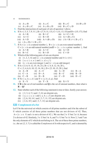 18 MATHEMATICS
(i) A ∪ B (ii) A ∪ C (iii) B ∪ C (iv) B ∪ D
(v) A ∪ B ∪ C (vi) A ∪ B ∪ D (vii) B ∪ C ∪ D
5. Find the intersection of each pair of sets of question 1 above.
6. IfA = { 3, 5, 7, 9, 11 }, B = {7, 9, 11, 13}, C = {11, 13, 15}and D = {15, 17}; find
(i) A ∩ B (ii) B ∩ C (iii) A ∩ C ∩ D
(iv) A ∩ C (v) B ∩ D (vi) A ∩ (B ∪ C)
(vii) A ∩ D (viii) A ∩ (B ∪ D) (ix) ( A ∩ B ) ∩ ( B ∪ C )
(x) ( A ∪ D) ∩ ( B ∪ C)
7. If A = {x : x is a natural number }, B = {x : x is an even natural number}
C = {x : x is an odd natural number}andD = {x : x is a prime number }, find
(i) A ∩ B (ii) A ∩ C (iii) A ∩ D
(iv) B ∩ C (v) B ∩ D (vi) C ∩ D
8. Which of the following pairs of sets are disjoint
(i) {1, 2, 3, 4} and {x : x is a natural number and 4 ≤ x ≤ 6 }
(ii) { a, e, i, o, u } and { c, d, e, f }
(iii) {x : x is an even integer } and {x : x is an odd integer}
9. If A = {3, 6, 9, 12, 15, 18, 21}, B = { 4, 8, 12, 16, 20 },
C = { 2, 4, 6, 8, 10, 12, 14, 16 }, D = {5, 10, 15, 20 }; find
(i) A – B (ii) A – C (iii) A – D (iv) B – A
(v) C – A (vi) D – A (vii) B – C (viii) B – D
(ix) C – B (x) D – B (xi) C – D (xii) D – C
10. If X= { a, b, c, d } and Y = { f, b, d, g}, find
(i) X – Y (ii) Y – X (iii) X ∩ Y
11. If R is the set of real numbers and Q is the set of rational numbers, then what is
R – Q?
12. State whether each of the following statement is true or false. Justify your answer.
(i) { 2, 3, 4, 5 } and { 3, 6} are disjoint sets.
(ii) { a, e, i, o, u } and { a, b, c, d }are disjoint sets.
(iii) { 2, 6, 10, 14 } and { 3, 7, 11, 15} are disjoint sets.
(iv) { 2, 6, 10 } and { 3, 7, 11} are disjoint sets.
1.11 Complement of a Set
Let U be the universal set which consists of all prime numbers and A be the subset of
U which consists of all those prime numbers that are not divisors of 42. Thus,
A = {x : x ∈ U and x is not a divisor of 42 }. We see that 2 ∈ U but 2 ∉ A, because
2 is divisor of 42. Similarly, 3 ∈ U but 3 ∉ A, and 7 ∈ U but 7 ∉ A. Now 2, 3 and 7 are
the only elements of U which do not belong toA. The set of these three prime numbers,
i.e., the set {2, 3, 7} is called the Complement ofAwith respect to U, and is denoted by
2018-19
 