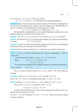 SETS 19
A′. So we have A′ = {2, 3, 7}. Thus, we see that
A′ = {x : x ∈ U and x ∉ A }. This leads to the following definition.
Definition 8 Let U be the universal set and A a subset of U. Then the complement of
A is the set of all elements of U which are not the elements of A. Symbolically, we
write A′ to denote the complement of A with respect to U. Thus,
A′ = {x : x ∈ U and x ∉ A }. Obviously A′ = U – A
We note that the complement of a set A can be looked upon, alternatively, as the
difference between a universal set U and the set A.
Example 20 Let U = {1, 2, 3, 4, 5, 6, 7, 8, 9, 10} and A = {1, 3, 5, 7, 9}. Find A′.
Solution We note that 2, 4, 6, 8, 10 are the only elements of U which do not belong to
A. Hence A′ = { 2, 4, 6, 8,10 }.
Example 21 Let U be universal set of all the students of Class XI of a coeducational
school and A be the set of all girls in Class XI. Find A′.
Solution Since A is the set of all girls, A′ is clearly the set of all boys in the class.
Note If A is a subset of the universal set U, then its complement A′ is also a
subset of U.
Again in Example 20 above, we have A′ = { 2, 4, 6, 8, 10 }
Hence (A′)′= {x : x ∈ U and x ∉ A′}
= {1, 3, 5, 7, 9} = A
Itisclearfromthedefinitionofthecomplementthatforanysubsetoftheuniversal
set U, we have ( A′)′ = A
Now, we want to find the results for ( A ∪ B )′ and A′ ∩ B′ in the followng
example.
Example 22 Let U = {1, 2, 3, 4, 5, 6}, A = {2, 3} and B = {3, 4, 5}.
Find A′, B′ , A′ ∩ B′, A ∪ B and hence show that ( A ∪ B )′ = A′∩ B′.
Solution Clearly A′ = {1, 4, 5, 6}, B′ = { 1, 2, 6 }. Hence A′ ∩ B′ = { 1, 6 }
Also A ∪ B = { 2, 3, 4, 5 }, so that (A ∪ B )′ = { 1, 6 }
( A ∪ B )′ = { 1, 6 } = A′ ∩ B′
It can be shown that the above result is true in general. If A and B are any two
subsets of the universal set U, then
( A ∪ B )′ = A′ ∩ B′. Similarly, ( A ∩ B )′ = A′ ∪ B′ . These two results are stated
in words as follows :
2018-19
 