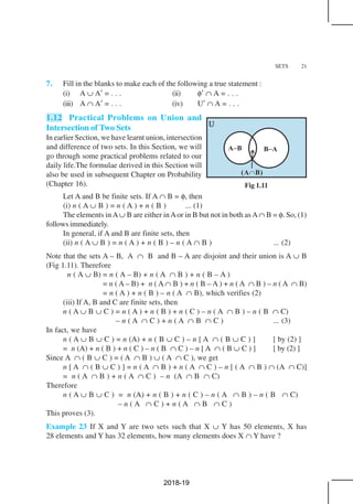 SETS 21
7. Fill in the blanks to make each of the following a true statement :
(i) A ∪ A′ = . . . (ii) φ′ ∩ A = . . .
(iii) A ∩ A′ = . . . (iv) U′ ∩ A = . . .
1.12 Practical Problems on Union and
Intersection of Two Sets
In earlier Section, we have learnt union, intersection
and difference of two sets. In this Section, we will
go through some practical problems related to our
daily life.The formulae derived in this Section will
also be used in subsequent Chapter on Probability
(Chapter 16).
Let A and B be finite sets. If A ∩ B = φ, then
(i) n ( A ∪ B ) = n ( A ) + n ( B ) ... (1)
The elements in A∪ B are either inAor in B but not in both as A∩ B = φ. So, (1)
follows immediately.
In general, if A and B are finite sets, then
(ii) n ( A ∪ B ) = n ( A ) + n ( B ) – n ( A ∩ B ) ... (2)
Note that the sets A – B, A ∩ B and B – A are disjoint and their union is A ∪ B
(Fig 1.11). Therefore
n ( A ∪ B) = n ( A – B) + n ( A ∩ B ) + n ( B – A )
= n ( A – B) + n ( A ∩ B ) + n ( B – A ) + n ( A ∩ B ) – n ( A ∩ B)
= n ( A ) + n ( B ) – n ( A ∩ B), which verifies (2)
(iii) If A, B and C are finite sets, then
n ( A ∪ B ∪ C ) = n ( A ) + n ( B ) + n ( C ) – n ( A ∩ B ) – n ( B ∩ C)
– n ( A ∩ C ) + n ( A ∩ B ∩ C ) ... (3)
In fact, we have
n ( A ∪ B ∪ C ) = n (A) + n ( B ∪ C ) – n [ A ∩ ( B ∪ C ) ] [ by (2) ]
= n (A) + n ( B ) + n ( C ) – n ( B ∩ C ) – n [ A ∩ ( B ∪ C ) ] [ by (2) ]
Since A ∩ ( B ∪ C ) = ( A ∩ B ) ∪ ( A ∩ C ), we get
n [ A ∩ ( B ∪ C ) ] = n ( A ∩ B ) + n ( A ∩ C ) – n [ ( A ∩ B ) ∩ (A ∩ C)]
= n ( A ∩ B ) + n ( A ∩ C ) – n (A ∩ B ∩ C)
Therefore
n ( A ∪ B ∪ C ) = n (A) + n ( B ) + n ( C ) – n ( A ∩ B ) – n ( B ∩ C)
– n ( A ∩ C ) + n ( A ∩ B ∩ C )
This proves (3).
Example 23 If X and Y are two sets such that X ∪ Y has 50 elements, X has
28 elements and Y has 32 elements, how many elements does X ∩ Y have ?
Fig 1.11
2018-19
 