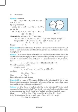 22 MATHEMATICS
Solution Given that
n ( X ∪ Y ) = 50, n ( X ) = 28, n ( Y ) = 32,
n (X ∩ Y) = ?
By using the formula
n ( X ∪ Y ) = n ( X ) + n ( Y ) – n ( X ∩ Y ),
we find that
n ( X ∩ Y ) = n ( X ) + n ( Y ) – n ( X ∪ Y )
= 28 + 32 – 50 = 10
Alternatively, suppose n ( X ∩ Y ) = k, then
n ( X – Y ) = 28 – k , n ( Y – X ) = 32 – k (by Venn diagram in Fig 1.12 )
This gives 50 = n ( X ∪ Y ) = n (X – Y) + n (X ∩ Y) + n ( Y – X)
= ( 28 – k ) + k + (32 – k )
Hence k = 10.
Example 24 In a school there are 20 teachers who teach mathematics or physics. Of
these, 12 teach mathematics and 4 teach both physics and mathematics. How many
teach physics ?
Solution Let M denote the set of teachers who teach mathematics and P denote the
set of teachers who teach physics. In the statement of the problem, the word ‘or’ gives
us a clue of union and the word ‘and’ gives us a clue of intersection. We, therefore,
have
n ( M ∪ P ) = 20 , n ( M ) = 12 and n ( M ∩ P ) = 4
We wish to determine n ( P ).
Using the result
n ( M ∪ P ) = n ( M ) + n ( P ) – n ( M ∩ P ),
we obtain
20 = 12 + n ( P ) – 4
Thus n ( P ) = 12
Hence 12 teachers teach physics.
Example 25 In a class of 35 students, 24 like to play cricket and 16 like to play
football. Also, each student likes to play at least one of the two games. How many
students like to play both cricket and football ?
Solution Let X be the set of students who like to play cricket and Y be the set of
students who like to play football. Then X ∪ Y is the set of students who like to play
at least one game, and X ∩ Y is the set of students who like to play both games.
Given n ( X) = 24, n ( Y ) = 16, n ( X ∪ Y ) = 35, n (X ∩ Y) = ?
Using the formula n ( X ∪ Y ) = n ( X ) + n ( Y ) – n ( X ∩ Y ), we get
35 = 24 + 16 – n (X ∩ Y)
Fig 1.12
2018-19
 