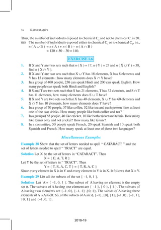 24 MATHEMATICS
Thus, the number of individuals exposed to chemical C2
and not to chemical C1
is 20.
(iii) The number of individuals exposed either to chemical C1
or to chemical C2
, i.e.,
n ( A ∪ B ) = n ( A ) + n ( B ) – n ( A ∩ B )
= 120 + 50 – 30 = 140.
EXERCISE 1.6
1. If X and Y are two sets such that n ( X ) = 17, n ( Y ) = 23 and n ( X ∪ Y ) = 38,
find n ( X ∩ Y ).
2. If X and Y are two sets such that X ∪ Y has 18 elements, X has 8 elements and
Y has 15 elements ; how many elements does X ∩ Y have?
3. In a group of 400 people, 250 can speak Hindi and 200 can speak English. How
many people can speak both Hindi and English?
4. If S and T are two sets such that S has 21 elements, T has 32 elements, and S ∩ T
has 11 elements, how many elements does S ∪ T have?
5. If X and Y are two sets such that X has 40 elements, X ∪ Y has 60 elements and
X ∩ Y has 10 elements, how many elements does Y have?
6. In a group of 70 people, 37 like coffee, 52 like tea and each person likes at least
one of the two drinks. How many people like both coffee and tea?
7. In a group of 65 people, 40 like cricket, 10 like both cricket and tennis. How many
like tennis only and not cricket? How many like tennis?
8. In a committee, 50 people speak French, 20 speak Spanish and 10 speak both
Spanish and French. How many speak at least one of these two languages?
Miscellaneous Examples
Example 28 Show that the set of letters needed to spell “ CATARACT ” and the
set of letters needed to spell “ TRACT” are equal.
Solution Let X be the set of letters in “CATARACT”. Then
X = { C, A, T, R }
Let Y be the set of letters in “ TRACT”. Then
Y = { T, R, A, C, T } = { T, R, A, C }
Since every element in X is in Y and every element in Y is in X. It follows that X = Y.
Example 29 List all the subsets of the set { –1, 0, 1 }.
Solution Let A = { –1, 0, 1 }. The subset of A having no element is the empty
set φ. The subsets of A having one element are { –1 }, { 0 }, { 1 }. The subsets of
A having two elements are {–1, 0}, {–1, 1} ,{0, 1}. The subset of A having three
elements of AisAitself. So, all the subsets ofA are φ, {–1}, {0}, {1}, {–1, 0}, {–1, 1},
{0, 1} and {–1, 0, 1}.
2018-19
 