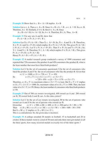 SETS 25
Example 30 Show that A ∪ B = A ∩ B implies A = B
Solution Let a ∈ A. Then a ∈ A ∪ B. Since A ∪ B = A ∩ B , a ∈ A ∩ B. So a ∈ B.
Therefore, A ⊂ B. Similarly, if b ∈ B, then b ∈ A ∪ B. Since
A ∪ B = A ∩ B, b ∈ A ∩ B. So, b ∈ A. Therefore, B ⊂ A. Thus, A = B
Example 31 For any sets A and B, show that
P ( A ∩ B ) = P ( A ) ∩ P ( B ).
Solution Let X ∈ P ( A ∩ B ). Then X ⊂ A ∩ B. So, X ⊂ A and X ⊂ B. Therefore,
X ∈ P ( A ) and X ∈ P ( B ) which implies X ∈ P ( A ) ∩ P ( B). This gives P ( A ∩ B )
⊂ P ( A ) ∩ P ( B ). Let Y ∈ P ( A ) ∩ P ( B ). Then Y ∈ P ( A) and Y ∈ P ( B ). So,
Y ⊂ Aand Y ⊂ B. Therefore, Y ⊂ A ∩ B, which implies Y ∈ P (A ∩ B ). This gives
P ( A ) ∩ P ( B ) ⊂ P ( A ∩ B)
Hence P ( A ∩ B ) = P ( A ) ∩ P ( B ).
Example 32 A market research group conducted a survey of 1000 consumers and
reported that 720 consumers like productAand 450 consumers like product B, what is
the least number that must have liked both products?
Solution Let U be the set of consumers questioned, S be the set of consumers who
liked the product A and T be the set of consumers who like the product B. Given that
n ( U ) = 1000, n ( S ) = 720, n ( T ) = 450
So n ( S ∪ T ) = n ( S ) + n ( T ) – n ( S ∩ T )
= 720 + 450 – n (S ∩ T) = 1170 – n ( S ∩ T )
Therefore, n ( S ∪ T ) is maximum when n ( S ∩ T ) is least. But S ∪ T ⊂ U implies
n ( S ∪ T ) ≤ n ( U ) = 1000. So, maximum values of n ( S ∪ T ) is 1000. Thus, the least
value of n ( S ∩ T ) is 170. Hence, the least number of consumers who liked both products
is170.
Example 33 Out of 500 car owners investigated, 400 owned car A and 200 owned
car B, 50 owned both A and B cars. Is this data correct?
Solution Let U be the set of car owners investigated, M be the set of persons who
owned car A and S be the set of persons who owned car B.
Given that n ( U ) = 500, n (M ) = 400, n ( S ) = 200 and n ( S ∩ M ) = 50.
Then n ( S ∪ M ) = n ( S ) + n ( M ) – n ( S ∩ M ) = 200 + 400 – 50 = 550
But S ∪ M ⊂ U implies n ( S ∪ M ) ≤ n ( U ).
This is a contradiction. So, the given data is incorrect.
Example 34 A college awarded 38 medals in football, 15 in basketball and 20 in
cricket. If these medals went to a total of 58 men and only three men got medals in all
the three sports, how many received medals in exactly two of the three sports ?
2018-19
 