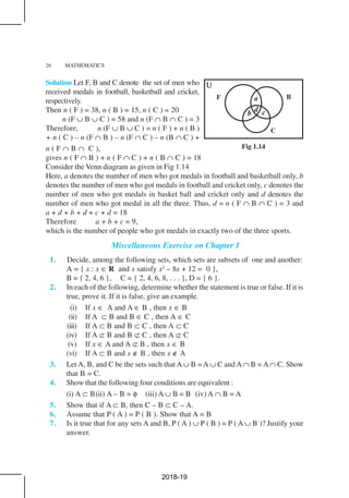 26 MATHEMATICS
Solution Let F, B and C denote the set of men who
received medals in football, basketball and cricket,
respectively.
Then n ( F ) = 38, n ( B ) = 15, n ( C ) = 20
n (F ∪ B ∪ C ) = 58 and n (F ∩ B ∩ C ) = 3
Therefore, n (F ∪ B ∪ C ) = n ( F ) + n ( B )
+ n ( C ) – n (F ∩ B ) – n (F ∩ C ) – n (B ∩ C ) +
n ( F ∩ B ∩ C ),
gives n ( F ∩ B ) + n ( F ∩ C ) + n ( B ∩ C ) = 18
Consider the Venn diagram as given in Fig 1.14
Here, a denotes the number of men who got medals in football and basketball only, b
denotes the number of men who got medals in football and cricket only, c denotes the
number of men who got medals in basket ball and cricket only and d denotes the
number of men who got medal in all the three. Thus, d = n ( F ∩ B ∩ C ) = 3 and
a + d + b + d + c + d = 18
Therefore a + b + c = 9,
which is the number of people who got medals in exactly two of the three sports.
Miscellaneous Exercise on Chapter 1
1. Decide, among the following sets, which sets are subsets of one and another:
A = { x : x ∈ R and x satisfy x2
– 8x + 12 = 0 },
B = { 2, 4, 6 }, C = { 2, 4, 6, 8, . . . }, D = { 6 }.
2. In each of the following, determine whether the statement is true or false. If it is
true, prove it. If it is false, give an example.
(i) If x ∈ A and A ∈ B , then x ∈ B
(ii) If A ⊂ B and B ∈ C , then A ∈ C
(iii) If A ⊂ B and B ⊂ C , then A ⊂ C
(iv) If A ⊄ B and B ⊄ C , then A ⊄ C
(v) If x ∈ A and A ⊄ B , then x ∈ B
(vi) If A ⊂ B and x ∉ B , then x ∉ A
3. Let A, B, and C be the sets such that A ∪ B = A ∪ C and A ∩ B = A ∩ C. Show
that B = C.
4. Show that the following four conditions are equivalent :
(i) A ⊂ B(ii) A – B = φ (iii) A ∪ B = B (iv) A ∩ B = A
5. Show that if A ⊂ B, then C – B ⊂ C – A.
6. Assume that P ( A ) = P ( B ). Show that A = B
7. Is it true that for any sets A and B, P ( A ) ∪ P ( B ) = P ( A ∪ B )? Justify your
answer.
Fig 1.14
2018-19
 