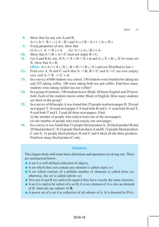 SETS 27
8. Show that for any sets A and B,
A = ( A ∩ B ) ∪ ( A – B ) and A ∪ ( B – A ) = ( A ∪ B )
9. Using properties of sets, show that
(i) A ∪ ( A ∩ B ) = A (ii) A ∩ ( A ∪ B ) = A.
10. Show that A ∩ B = A ∩ C need not imply B = C.
11. Let A and B be sets. If A ∩ X = B ∩ X = φ and A ∪ X = B ∪ X for some set
X, show that A = B.
(Hints A = A ∩ ( A ∪ X ) , B = B ∩ ( B ∪ X ) and use Distributive law )
12. Find sets A, B and C such that A ∩ B, B ∩ C and A ∩ C are non-empty
sets and A ∩ B ∩ C = φ.
13. In a survey of 600 students in a school, 150 students were found to be taking tea
and 225 taking coffee, 100 were taking both tea and coffee. Find how many
students were taking neither tea nor coffee?
14. In a group of students, 100 students know Hindi, 50 know English and 25 know
both. Each of the students knows either Hindi or English. How many students
are there in the group?
15. In a survey of 60 people, it was found that 25 people read newspaper H, 26 read
newspaper T, 26 read newspaper I, 9 read both H and I, 11 read both H and T,
8 read both T and I, 3 read all three newspapers. Find:
(i) the number of people who read at least one of the newspapers.
(ii) the number of people who read exactly one newspaper.
16. In a survey it was found that 21 people liked productA, 26 liked product B and
29 liked product C. If 14 people liked productsAand B, 12 people liked products
C and A, 14 people liked products B and C and 8 liked all the three products.
Find how many liked product C only.
Summary
This chapter deals with some basic definitions and operations involving sets. These
are summarised below:
A set is a well-defined collection of objects.
A set which does not contain any element is called empty set.
A set which consists of a definite number of elements is called finite set,
otherwise, the set is called infinite set.
Two sets A and B are said to be equal if they have exactly the same elements.
A set A is said to be subset of a set B, if every element of A is also an element
of B. Intervals are subsets of R.
A power set of a set A is collection of all subsets of A. It is denoted by P(A).
2018-19
 