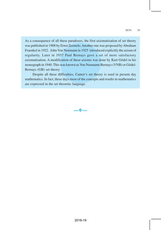 SETS 29
As a consequence of all these paradoxes, the first axiomatisation of set theory
was published in 1908 by Ernst Zermelo.Another one was proposed byAbraham
Fraenkel in 1922. John Von Neumann in 1925 introduced explicitly the axiom of
regularity. Later in 1937 Paul Bernays gave a set of more satisfactory
axiomatisation. A modification of these axioms was done by Kurt Gödel in his
monograph in 1940. This was known as Von Neumann-Bernays (VNB) or Gödel-
Bernays (GB) set theory.
Despite all these difficulties, Cantor’s set theory is used in present day
mathematics. In fact, these days most of the concepts and results in mathematics
are expressed in the set theoretic language.
— —
2018-19
 