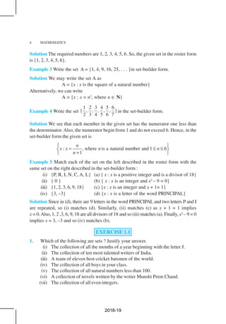 4 MATHEMATICS
Solution The required numbers are 1, 2, 3, 4, 5, 6. So, the given set in the roster form
is {1, 2, 3, 4, 5, 6}.
Example 3 Write the set A = {1, 4, 9, 16, 25, . . . }in set-builder form.
Solution We may write the set A as
A = {x : x is the square of a natural number}
Alternatively, we can write
A = {x : x = n2
, where n ∈ N}
Example 4 Write the set
1 2 3 4 5 6
{ }
2 3 4 5 6 7
, , , , , in the set-builder form.
Solution We see that each member in the given set has the numerator one less than
the denominator. Also, the numerator begin from 1 and do not exceed 6. Hence, in the
set-builder form the given set is
where is a natural number and 1 6
1
n
x : x , n n
n
 
= ≤ ≤ 
+ 
Example 5 Match each of the set on the left described in the roster form with the
same set on the right described in the set-builder form :
(i) {P, R, I, N, C, A, L} (a) { x : x is a positive integer and is a divisor of 18}
(ii) { 0 } (b) { x : x is an integer and x2
– 9 = 0}
(iii) {1, 2, 3, 6, 9, 18} (c) {x : x is an integer and x + 1= 1}
(iv) {3, –3} (d) {x : x is a letter of the word PRINCIPAL}
Solution Since in (d), there are 9 letters in the word PRINCIPAL and two letters P and I
are repeated, so (i) matches (d). Similarly, (ii) matches (c) as x + 1 = 1 implies
x = 0.Also, 1, 2 ,3, 6, 9, 18 are all divisors of 18 and so (iii) matches (a). Finally, x2
– 9 = 0
implies x = 3, –3 and so (iv) matches (b).
EXERCISE 1.1
1. Which of the following are sets ? Justify your answer.
(i) The collection of all the months of a year beginning with the letter J.
(ii) The collection of ten most talented writers of India.
(iii) A team of eleven best-cricket batsmen of the world.
(iv) The collection of all boys in your class.
(v) The collection of all natural numbers less than 100.
(vi) A collection of novels written by the writer Munshi Prem Chand.
(vii) The collection of all even integers.
2018-19
 