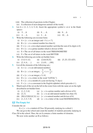 SETS 5
(viii) The collection of questions in this Chapter.
(ix) A collection of most dangerous animals of the world.
2. Let A = {1, 2, 3, 4, 5, 6}. Insert the appropriate symbol ∈ or ∉ in the blank
spaces:
(i) 5. . .A (ii) 8 . . . A (iii) 0. . .A
(iv) 4. . . A (v) 2. . .A (vi) 10. . .A
3. Write the following sets in roster form:
(i) A = {x : x is an integer and –3 ≤ x < 7}
(ii) B = {x : x is a natural number less than 6}
(iii) C = {x : x is a two-digit natural number such that the sum of its digits is 8}
(iv) D = {x : x is a prime number which is divisor of 60}
(v) E = The set of all letters in the word TRIGONOMETRY
(vi) F = The set of all letters in the word BETTER
4. Write the following sets in the set-builder form :
(i) (3, 6, 9, 12} (ii) {2,4,8,16,32} (iii) {5, 25, 125, 625}
(iv) {2, 4, 6, . . .} (v) {1,4,9, . . .,100}
5. List all the elements of the following sets :
(i) A = {x : x is an odd natural number}
(ii) B = {x : x is an integer,
1
2
– < x <
9
2
}
(iii) C = {x : x is an integer, x2
≤ 4}
(iv) D = {x : x is a letter in the word “LOYAL”}
(v) E = {x : x is a month of a year not having 31 days}
(vi) F = {x : x is a consonant in the English alphabet which precedes k }.
6. Match each of the set on the left in the roster form with the same set on the right
described in set-builder form:
(i) {1, 2, 3, 6} (a) {x : x is a prime number and a divisor of 6}
(ii) {2, 3} (b) {x : x is an odd natural number less than 10}
(iii) {M,A,T,H,E,I,C,S} (c) {x : x is natural number and divisor of 6}
(iv) {1, 3, 5, 7, 9} (d) {x : x is a letter of the word MATHEMATICS}.
1.3 The Empty Set
Consider the set
A = { x : x is a student of Class XI presently studying in a school }
We can go to the school and count the number of students presently studying in
Class XI in the school. Thus, the set A contains a finite number of elements.
We now write another set B as follows:
2018-19
 