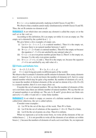 6 MATHEMATICS
B = { x : x is a student presently studying in both Classes X and XI }
We observe that a student cannot study simultaneously in both Classes X and XI.
Thus, the set B contains no element at all.
Definition 1 A set which does not contain any element is called the empty set or the
null set or the void set.
According to this definition, B is an empty set while A is not an empty set. The
empty set is denoted by the symbol φ or { }.
We give below a few examples of empty sets.
(i) Let A = {x : 1 < x < 2, x is a natural number}. Then A is the empty set,
because there is no natural number between 1 and 2.
(ii) B = {x : x2
– 2 = 0 and x is rational number}. Then B is the empty set because
the equation x2
– 2 = 0 is not satisfied by any rational value of x.
(iii) C = {x : x is an even prime number greater than 2}.Then C is the empty set,
because 2 is the only even prime number.
(iv) D = { x : x2
= 4, x is odd }. Then D is the empty set, because the equation
x2
= 4 is not satisfied by any odd value of x.
1.4 Finite and Infinite Sets
Let A = {1, 2, 3, 4, 5}, B = {a, b, c, d, e, g}
and C = { men living presently in different parts of the world}
We observe thatAcontains 5 elements and B contains 6 elements. How many elements
does C contain? As it is, we do not know the number of elements in C, but it is some
natural number which may be quite a big number. By number of elements of a set S,
we mean the number of distinct elements of the set and we denote it by n (S). If n (S)
is a natural number, then S is non-empty finite set.
Consider the set of natural numbers. We see that the number of elements of this
set is not finite since there are infinite number of natural numbers. We say that the set
of natural numbers is an infinite set. The sets A, B and C given above are finite sets
and n(A) = 5, n(B) = 6 and n(C) = some finite number.
Definition 2 A set which is empty or consists of a definite number of elements is
called finite otherwise, the set is called infinite.
Consider some examples :
(i) Let W be the set of the days of the week. Then W is finite.
(ii) Let S be the set of solutions of the equation x2
–16 = 0. Then S is finite.
(iii) Let G be the set of points on a line. Then G is infinite.
When we represent a set in the roster form, we write all the elements of the set
within braces { }. It is not possible to write all the elements of an infinite set within
braces { } because the numbers of elements of such a set is not finite. So, we represent
2018-19
 