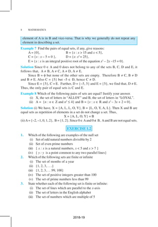 8 MATHEMATICS
element of A is in B and vice-versa. That is why we generally do not repeat any
element in describing a set.
Example 7 Find the pairs of equal sets, if any, give reasons:
A = {0}, B = {x : x > 15 and x < 5},
C = {x : x – 5 = 0 }, D = {x: x2
= 25},
E = {x : x is an integral positive root of the equation x2
– 2x –15 = 0}.
Solution Since 0 ∈ A and 0 does not belong to any of the sets B, C, D and E, it
follows that, A ≠ B, A ≠ C, A ≠ D, A ≠ E.
Since B = φ but none of the other sets are empty. Therefore B ≠ C, B ≠ D
and B ≠ E. Also C = {5} but –5 ∈ D, hence C ≠ D.
Since E = {5}, C = E. Further, D = {–5, 5} and E = {5}, we find that, D ≠ E.
Thus, the only pair of equal sets is C and E.
Example 8 Which of the following pairs of sets are equal? Justify your answer.
(i) X, the set of letters in “ALLOY” and B, the set of letters in “LOYAL”.
(ii) A = {n : n ∈ Z and n2
≤ 4} and B = {x : x ∈ R and x2
– 3x + 2 = 0}.
Solution (i) We have, X = {A, L, L, O, Y}, B = {L, O, Y, A, L}. Then X and B are
equal sets as repetition of elements in a set do not change a set. Thus,
X = {A, L, O, Y} = B
(ii)A= {–2, –1, 0, 1, 2}, B = {1, 2}. Since 0 ∈Aand 0 ∉ B, Aand B are not equal sets.
EXERCISE 1.2
1. Which of the following are examples of the null set
(i) Set of odd natural numbers divisible by 2
(ii) Set of even prime numbers
(iii) { x : x is a natural numbers, x < 5 and x > 7 }
(iv) { y : y is a point common to any two parallel lines}
2. Which of the following sets are finite or infinite
(i) The set of months of a year
(ii) {1, 2, 3, . . .}
(iii) {1, 2, 3, . . .99, 100}
(iv) The set of positive integers greater than 100
(v) The set of prime numbers less than 99
3. State whether each of the following set is finite or infinite:
(i) The set of lines which are parallel to the x-axis
(ii) The set of letters in the English alphabet
(iii) The set of numbers which are multiple of 5
2018-19
 