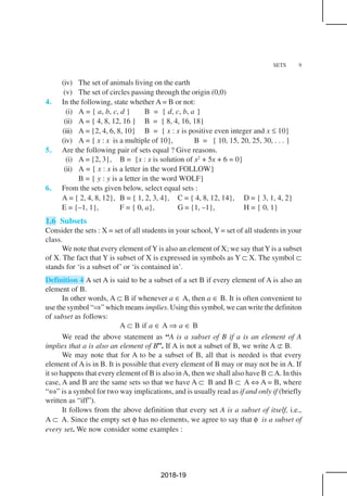 SETS 9
(iv) The set of animals living on the earth
(v) The set of circles passing through the origin (0,0)
4. In the following, state whether A = B or not:
(i) A = { a, b, c, d } B = { d, c, b, a }
(ii) A = { 4, 8, 12, 16 } B = { 8, 4, 16, 18}
(iii) A = {2, 4, 6, 8, 10} B = { x : x is positive even integer and x ≤ 10}
(iv) A = { x : x is a multiple of 10}, B = { 10, 15, 20, 25, 30, . . . }
5. Are the following pair of sets equal ? Give reasons.
(i) A = {2, 3}, B = {x : x is solution of x2
+ 5x + 6 = 0}
(ii) A = { x : x is a letter in the word FOLLOW}
B = { y : y is a letter in the word WOLF}
6. From the sets given below, select equal sets :
A = { 2, 4, 8, 12}, B = { 1, 2, 3, 4}, C = { 4, 8, 12, 14}, D = { 3, 1, 4, 2}
E = {–1, 1}, F = { 0, a}, G = {1, –1}, H = { 0, 1}
1.6 Subsets
Consider the sets : X = set of all students in your school, Y = set of all students in your
class.
We note that every element of Y is also an element of X; we say that Y is a subset
of X. The fact that Y is subset of X is expressed in symbols as Y ⊂ X. The symbol ⊂
stands for ‘is a subset of’ or ‘is contained in’.
Definition 4 A set A is said to be a subset of a set B if every element of A is also an
element of B.
In other words, A ⊂ B if whenever a ∈ A, then a ∈ B. It is often convenient to
use the symbol “⇒” which means implies. Using this symbol, we can write the definiton
of subset as follows:
A ⊂ B if a ∈ A ⇒ a ∈ B
We read the above statement as “A is a subset of B if a is an element of A
implies that a is also an element of B”. If A is not a subset of B, we write A ⊄ B.
We may note that for A to be a subset of B, all that is needed is that every
element of A is in B. It is possible that every element of B may or may not be in A. If
it so happens that every element of B is also inA, then we shall also have B ⊂A. In this
case, A and B are the same sets so that we have A ⊂ B and B ⊂ A ⇔ A = B, where
“⇔” is a symbol for two way implications, and is usually read as if and only if (briefly
written as “iff”).
It follows from the above definition that every set A is a subset of itself, i.e.,
A ⊂ A. Since the empty set φ has no elements, we agree to say that φ is a subset of
every set. We now consider some examples :
2018-19
 