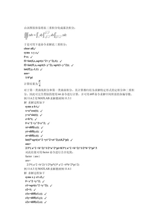 由该图很容易将原三重积分化成累次积分：
           1       1− y 2              1
∫∫∫ zdv = ∫ dy ∫
 Ω
           −1    − 1− y     2
                                dx ∫
                                           x2 + y 2
                                                      zdz

于是可用下述命令求解此三重积分：
clear all↙
syms x y z↙
f=z; ↙
f1=int(f,z.,sqrt(x^2+ y^2),1); ↙
f2=int(f1,x,-sqrt(1- y^2), sqrt(1- y^2)); ↙
int(f2,y,-1,1) ↙
ans=
 1/4*pi
            π
计算结果为
            4
对于第一类曲线积分和第一类曲面积分，其计算都归结为求解特定形式的定积分和二重积
分，因此可完全类似的使用 int 命令进行计算，并可用 diff 命令求解中间所需的各偏导数。
例 11.6.2 用 MATLAB 求解教材例 11.3.1
解 求解过程如下
 syms a b t↙
 x=a*cos(t); ↙
 y=a*sin(t); ↙
 z=b*t; ↙
 f=x^2 +y^2+z^2; ↙
 xt=diff(x,t); ↙
 yt=diff(y,t); ↙
 zt=diff(z,t); ↙
 int(f*sqrt(xt^2 +yt^2+zt^2),t,0,2*pi) ↙
 ans=
 2/3*( a^2 +b^2)^1/2*a^2*pi+8/3*( a^2 +b^2)^1/2*b^2*pi^3
 对此结果可用 factor 命令进行合并化简：
 factor（ans）
 ans=
  2/3*( a^2 +b^2)^1/2*pi*(3* a^2 +4*b^2*pi^2)
例 11.6.3 用 MATLAB 求解教材例 11.4.1
解 求解过程如下
 syms x y z1 z2↙
 f= x^2 +y^2; ↙
 z1=sqrt(x^2 +y^2); ↙
 z2=1; ↙
 z1x=diff(z1,x); ↙
 z1y=diff(z1,y); ↙
 z2x=diff(z2,x); ↙
 