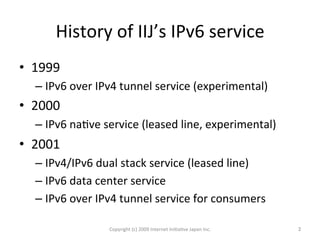 History	
  of	
  IIJ’s	
  IPv6	
  service	
•  1999	
  
– IPv6	
  over	
  IPv4	
  tunnel	
  service	
  (experimental)	
  
•  2000	
  
– IPv6	
  naOve	
  service	
  (leased	
  line,	
  experimental)	
  
•  2001	
  
– IPv4/IPv6	
  dual	
  stack	
  service	
  (leased	
  line)	
  	
  
– IPv6	
  data	
  center	
  service	
  
– IPv6	
  over	
  IPv4	
  tunnel	
  service	
  for	
  consumers	
  
Copyright	
  (c)	
  2009	
  Internet	
  IniOaOve	
  Japan	
  Inc.	
 2	
 