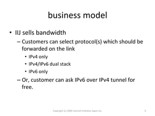 business	
  model	
•  IIJ	
  sells	
  bandwidth	
  
– Customers	
  can	
  select	
  protocol(s)	
  which	
  should	
  be	
  
forwarded	
  on	
  the	
  link	
  
•  IPv4	
  only	
  
•  IPv4/IPv6	
  dual	
  stack	
  
•  IPv6	
  only	
  
– Or,	
  customer	
  can	
  ask	
  IPv6	
  over	
  IPv4	
  tunnel	
  for	
  
free.	
  
Copyright	
  (c)	
  2009	
  Internet	
  IniOaOve	
  Japan	
  Inc.	
 3	
 