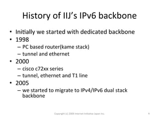 History	
  of	
  IIJ’s	
  IPv6	
  backbone	
•  IniOally	
  we	
  started	
  with	
  dedicated	
  backbone	
  
•  1998	
  
–  PC	
  based	
  router(kame	
  stack)	
  
–  tunnel	
  and	
  ethernet	
  
•  2000	
  
–  cisco	
  c72xx	
  series	
  
–  tunnel,	
  ethernet	
  and	
  T1	
  line	
  
•  2005	
  
–  we	
  started	
  to	
  migrate	
  to	
  IPv4/IPv6	
  dual	
  stack	
  
backbone	
  
Copyright	
  (c)	
  2009	
  Internet	
  IniOaOve	
  Japan	
  Inc.	
 4	
 