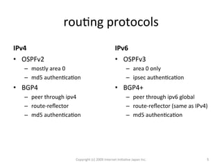 rouOng	
  protocols	
IPv4	
•  OSPFv2	
  
–  mostly	
  area	
  0	
  
–  md5	
  authenOcaOon	
  
•  BGP4	
  
–  peer	
  through	
  ipv4	
  
–  route-­‐reﬂector	
  
–  md5	
  authenOcaOon	
  
IPv6	
•  OSPFv3	
  
–  area	
  0	
  only	
  
–  ipsec	
  authenOcaOon	
  
•  BGP4+	
  
–  peer	
  through	
  ipv6	
  global	
  
–  route-­‐reﬂector	
  (same	
  as	
  IPv4)	
  
–  md5	
  authenOcaOon	
Copyright	
  (c)	
  2009	
  Internet	
  IniOaOve	
  Japan	
  Inc.	
 5	
 