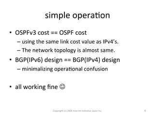 simple	
  operaOon	
•  OSPFv3	
  cost	
  ==	
  OSPF	
  cost	
  
– using	
  the	
  same	
  link	
  cost	
  value	
  as	
  IPv4’s.	
  
– The	
  network	
  topology	
  is	
  almost	
  same.	
  	
  
•  BGP(IPv6)	
  design	
  ==	
  BGP(IPv4)	
  design	
  
– minimalizing	
  operaOonal	
  confusion	
  
	
  
•  all	
  working	
  ﬁne	
  J	
  
Copyright	
  (c)	
  2009	
  Internet	
  IniOaOve	
  Japan	
  Inc.	
 6	
 