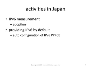 acOviOes	
  in	
  Japan	
•  IPv6	
  measurement	
  
– adopOon	
  
•  providing	
  IPv6	
  by	
  default	
  
– auto	
  conﬁguraOon	
  of	
  IPv6	
  PPPoE	
  
Copyright	
  (c)	
  2009	
  Internet	
  IniOaOve	
  Japan	
  Inc.	
 7	
 