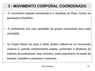 3 - MOVIMENTO CORPORAL COORDENADO
•

O movimento corporal coordenado é o resultado de Peso, Centro de
gravidade e Equilíbrio,

•

O profissional usa uma variedade de grupos musculares para cada
actividade.

• As forças físicas de peso e atrito podem reflectir-se no movimento

corporal e, quando correctamente usadas, aumentam a eficiência do
trabalho do profissional; caso contrário, pode prejudicá-lo na tarefa de
levantar, transferir e posicionar o paciente.
Prof. Amadeu

10

 