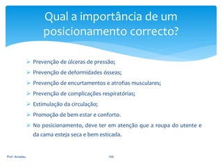 Qual a importância de um
posicionamento correcto?
 Prevenção de úlceras de pressão;
 Prevenção de deformidades ósseas;
 Prevenção de encurtamentos e atrofias musculares;
 Prevenção de complicações respiratórias;
 Estimulação da circulação;
 Promoção de bem estar e conforto.
 No posicionamento, deve ter em atenção que a roupa do utente e
da cama esteja seca e bem esticada.

Prof. Amadeu

105

 